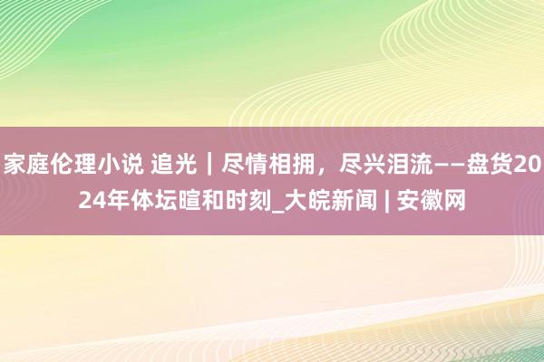 家庭伦理小说 追光｜尽情相拥，尽兴泪流——盘货2024年体坛暄和时刻_大皖新闻 | 安徽网