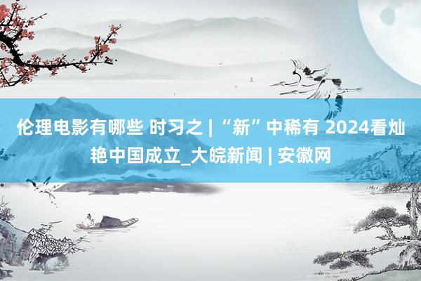 伦理电影有哪些 时习之 | “新”中稀有 2024看灿艳中国成立_大皖新闻 | 安徽网