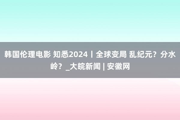 韩国伦理电影 知悉2024丨全球变局 乱纪元？分水岭？_大皖新闻 | 安徽网