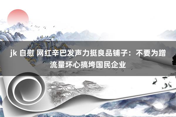 jk 自慰 网红辛巴发声力挺良品铺子：不要为蹭流量坏心搞垮国民企业