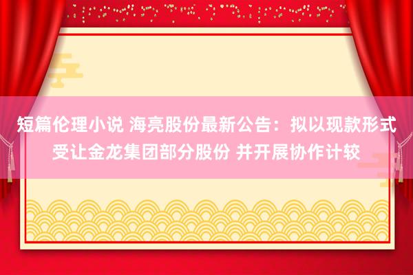 短篇伦理小说 海亮股份最新公告：拟以现款形式受让金龙集团部分股份 并开展协作计较