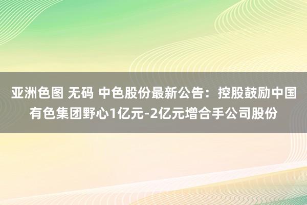 亚洲色图 无码 中色股份最新公告：控股鼓励中国有色集团野心1亿元-2亿元增合手公司股份