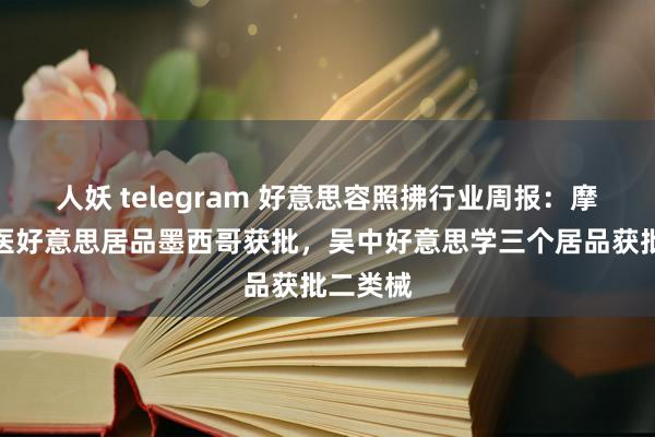 人妖 telegram 好意思容照拂行业周报：摩漾生物医好意思居品墨西哥获批，吴中好意思学三个居品获批二类械