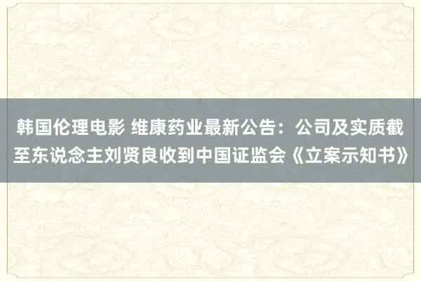 韩国伦理电影 维康药业最新公告：公司及实质截至东说念主刘贤良收到中国证监会《立案示知书》