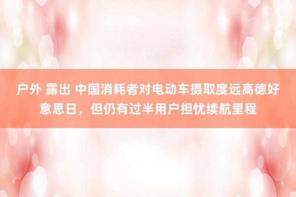 户外 露出 中国消耗者对电动车摄取度远高德好意思日，但仍有过半用户担忧续航里程