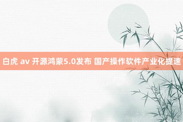 白虎 av 开源鸿蒙5.0发布 国产操作软件产业化提速