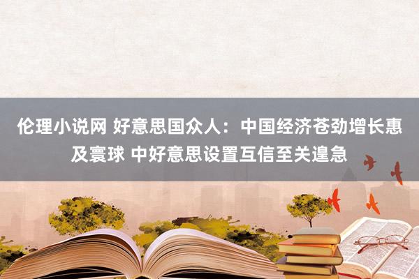 伦理小说网 好意思国众人：中国经济苍劲增长惠及寰球 中好意思设置互信至关遑急