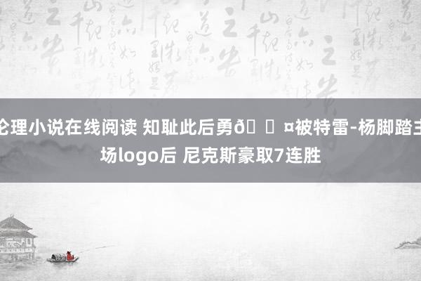 伦理小说在线阅读 知耻此后勇😤被特雷-杨脚踏主场logo后 尼克斯豪取7连胜