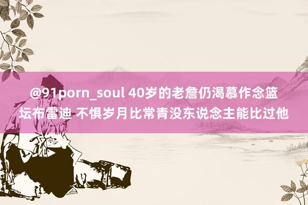 @91porn_soul 40岁的老詹仍渴慕作念篮坛布雷迪 不惧岁月比常青没东说念主能比过他