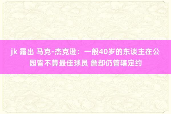 jk 露出 马克-杰克逊：一般40岁的东谈主在公园皆不算最佳球员 詹却仍管辖定约