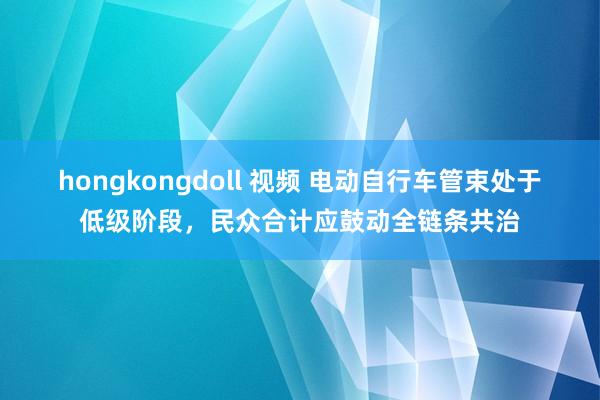 hongkongdoll 视频 电动自行车管束处于低级阶段，民众合计应鼓动全链条共治