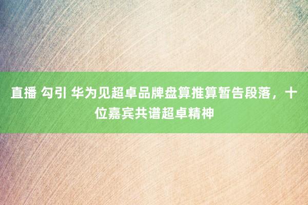 直播 勾引 华为见超卓品牌盘算推算暂告段落，十位嘉宾共谱超卓精神