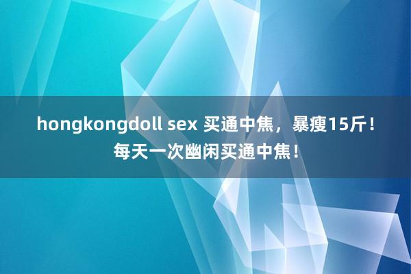 hongkongdoll sex 买通中焦，暴瘦15斤！每天一次幽闲买通中焦！