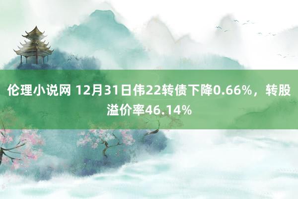 伦理小说网 12月31日伟22转债下降0.66%，转股溢价率46.14%