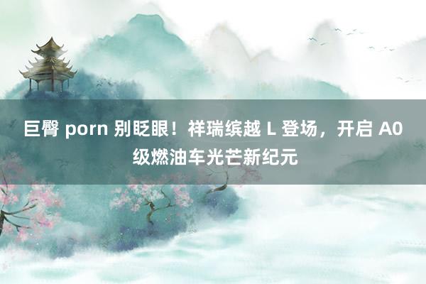 巨臀 porn 别眨眼！祥瑞缤越 L 登场，开启 A0 级燃油车光芒新纪元