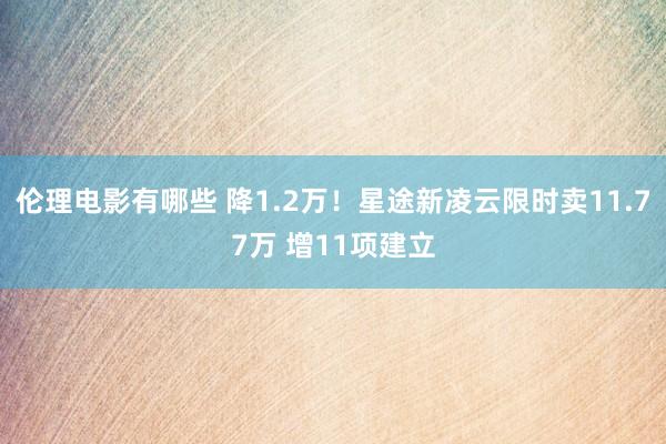 伦理电影有哪些 降1.2万！星途新凌云限时卖11.77万 增11项建立