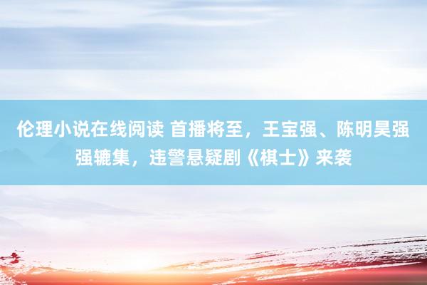 伦理小说在线阅读 首播将至，王宝强、陈明昊强强辘集，违警悬疑剧《棋士》来袭