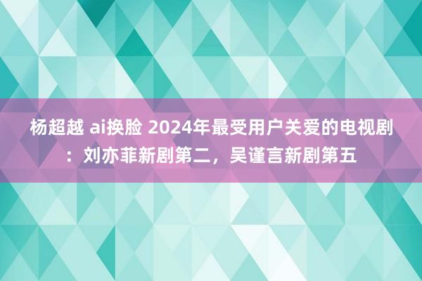 杨超越 ai换脸 2024年最受用户关爱的电视剧：刘亦菲新剧第二，吴谨言新剧第五