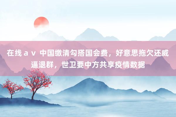 在线ａｖ 中国缴清勾搭国会费，好意思拖欠还威逼退群，世卫要中方共享疫情数据