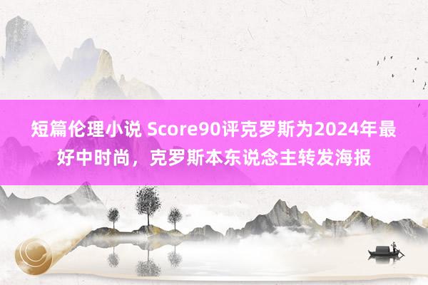 短篇伦理小说 Score90评克罗斯为2024年最好中时尚，克罗斯本东说念主转发海报