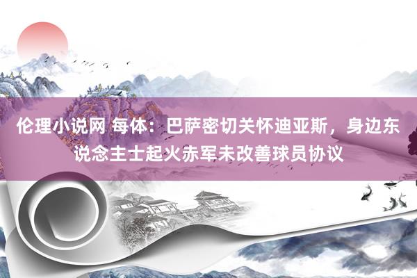 伦理小说网 每体：巴萨密切关怀迪亚斯，身边东说念主士起火赤军未改善球员协议