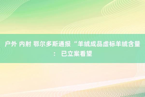 户外 内射 鄂尔多斯通报 “羊绒成品虚标羊绒含量： 已立案看望