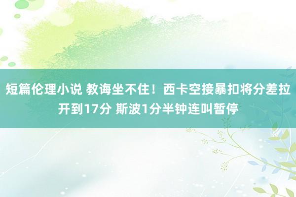 短篇伦理小说 教诲坐不住！西卡空接暴扣将分差拉开到17分 斯波1分半钟连叫暂停