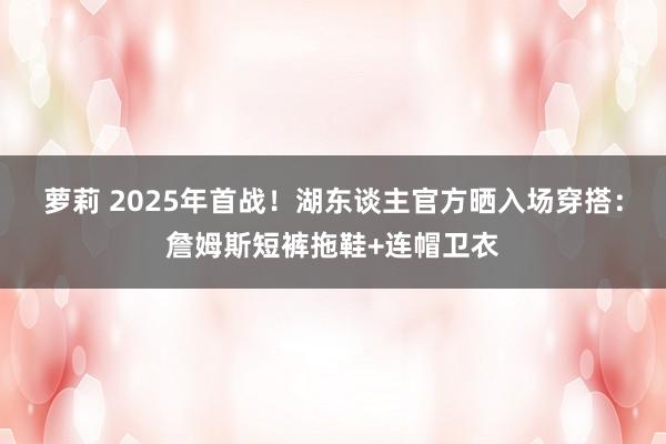 萝莉 2025年首战！湖东谈主官方晒入场穿搭：詹姆斯短裤拖鞋+连帽卫衣