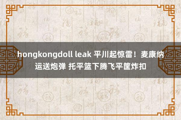 hongkongdoll leak 平川起惊雷！麦康纳运送炮弹 托平篮下腾飞平筐炸扣