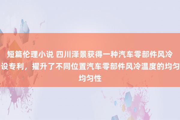 短篇伦理小说 四川泽景获得一种汽车零部件风冷安设专利，擢升了不同位置汽车零部件风冷温度的均匀性