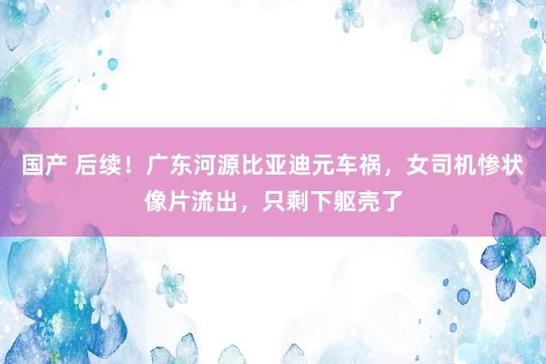 国产 后续！广东河源比亚迪元车祸，女司机惨状像片流出，只剩下躯壳了