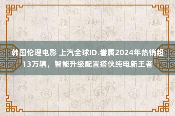 韩国伦理电影 上汽全球ID.眷属2024年热销超13万辆，智能升级配置搭伙纯电新王者