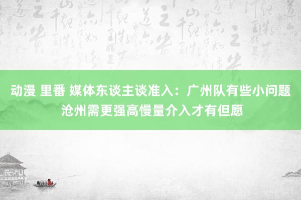 动漫 里番 媒体东谈主谈准入：广州队有些小问题 沧州需更强高慢量介入才有但愿