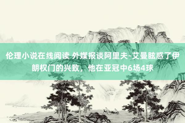 伦理小说在线阅读 外媒报谈阿里夫-艾曼眩惑了伊朗权门的兴致，他在亚冠中6场4球