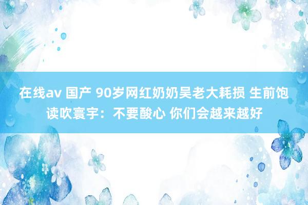 在线av 国产 90岁网红奶奶吴老大耗损 生前饱读吹寰宇：不要酸心 你们会越来越好