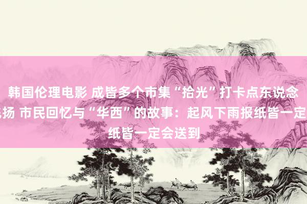 韩国伦理电影 成皆多个市集“拾光”打卡点东说念主气飞扬 市民回忆与“华西”的故事：起风下雨报纸皆一定会送到