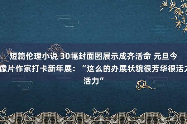 短篇伦理小说 30幅封面图展示成齐活命 元旦今日像片作家打卡新年展：“这么的办展状貌很芳华很活力”