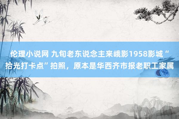 伦理小说网 九旬老东说念主来峨影1958影城“拾光打卡点”拍照，原本是华西齐市报老职工家属