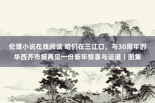 伦理小说在线阅读 咱们在三江口，与30周年的华西齐市报再见一份新年惊喜与运道｜图集