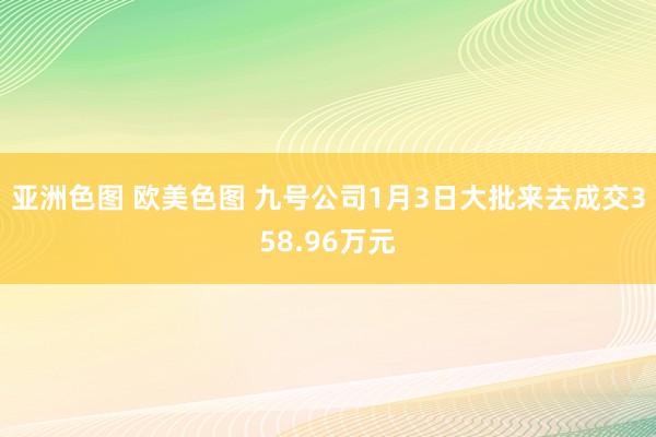 亚洲色图 欧美色图 九号公司1月3日大批来去成交358.96万元