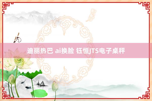 迪丽热巴 ai换脸 钰恒JTS电子桌秤