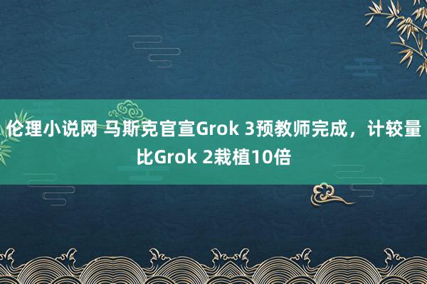 伦理小说网 马斯克官宣Grok 3预教师完成，计较量比Grok 2栽植10倍