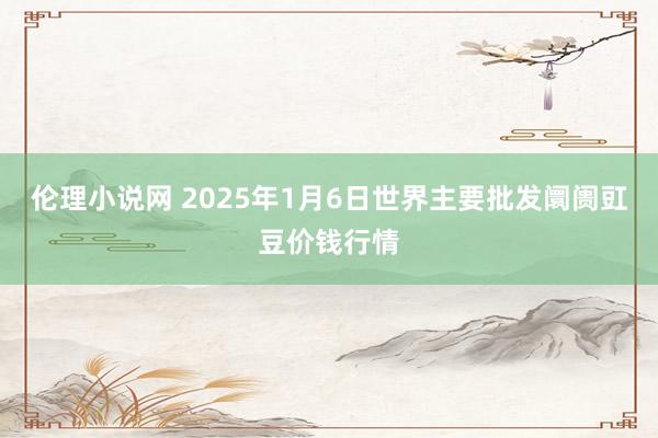 伦理小说网 2025年1月6日世界主要批发阛阓豇豆价钱行情