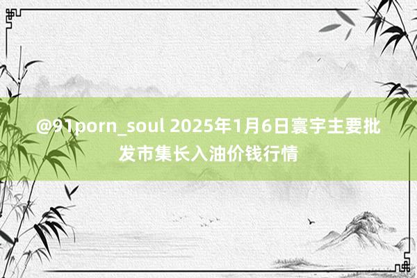 @91porn_soul 2025年1月6日寰宇主要批发市集长入油价钱行情