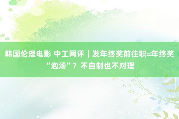 韩国伦理电影 中工网评｜发年终奖前往职=年终奖“泡汤”？不自制也不对理