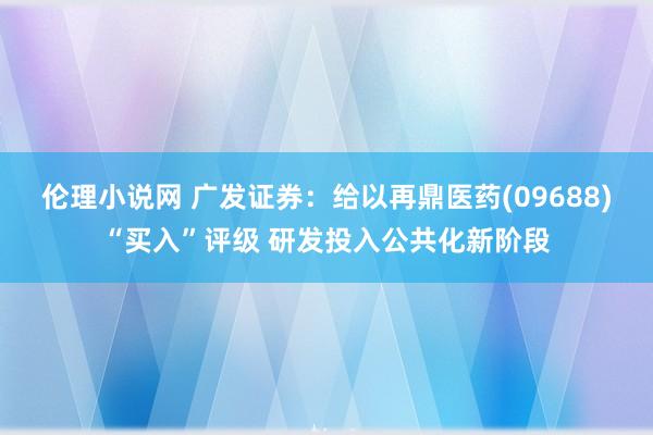 伦理小说网 广发证券：给以再鼎医药(09688)“买入”评级 研发投入公共化新阶段