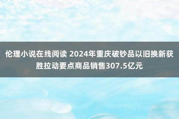 伦理小说在线阅读 2024年重庆破钞品以旧换新获胜拉动要点商品销售307.5亿元