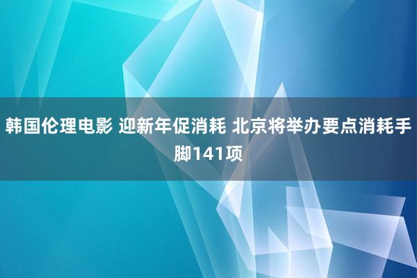 韩国伦理电影 迎新年促消耗 北京将举办要点消耗手脚141项