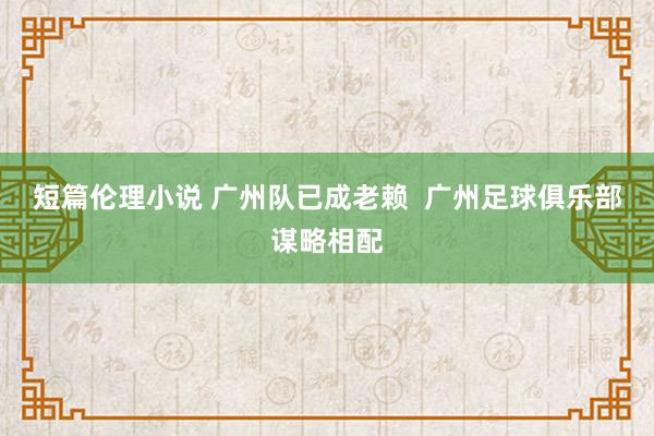 短篇伦理小说 广州队已成老赖  广州足球俱乐部谋略相配