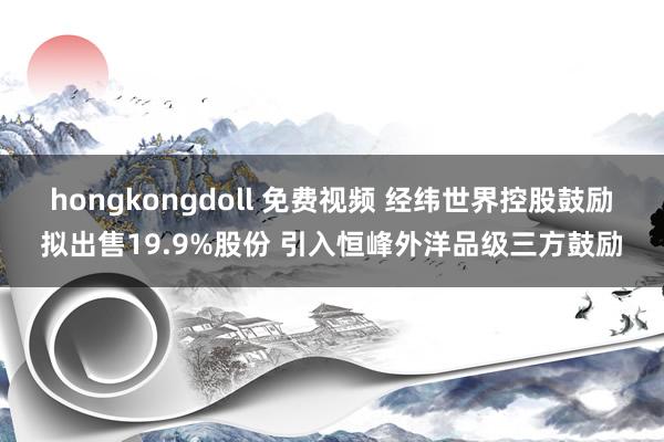 hongkongdoll 免费视频 经纬世界控股鼓励拟出售19.9%股份 引入恒峰外洋品级三方鼓励